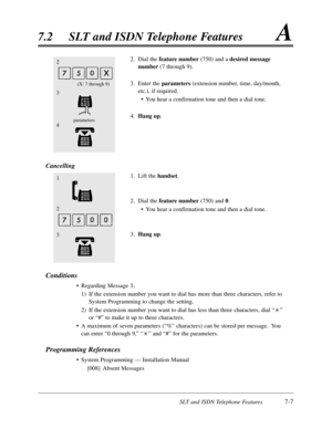 Page 374SLT and ISDN Telephone Features7-7
7.2SLT and ISDN Telephone FeaturesA
2
3
parameters4
(X:7 through 9)
2.Dial the feature number(750) and a desired message
number(7 through 9).
3.Enter the parameters (extension number,time,day/month,
etc.),if required.
•You hear a confirmation tone and then a dial tone.
4.Hang up.
Cancelling
1.Lift the handset.
2.Dial the feature number(750) and 0.
•You hear a confirmation tone and then a dial tone.
3.Hang up.
Conditions
•Regarding Message 3;
1)If the extension number...