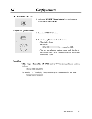 Page 39DPT Overview1-21
1.1Configuration
– KX-T7420 and KX-T7425
1.Adjust the RINGER Volume Selector lever to the desired
setting(OFF/LOW/HIGH).
To adjust the speaker volume
1.Press the SP-PHONE button.
2.Rotate the Jog Dialin the desired direction.
•The display shows:

(— volume level 12)
•You may also adjust the speaker volume while listening to
background music (BGM On mode),receiving a voice call,
or receiving a page.
Conditions
•If the ringer volume of the KX-T7431 is set to OFF,the display while on-hook...