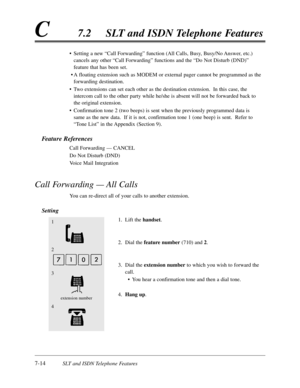 Page 3817-14SLT and ISDN Telephone Features
C7.2SLT and ISDN Telephone Features
•Setting a new “Call Forwarding”function (All Calls,Busy,Busy/No Answer,etc.)
cancels any other “Call Forwarding”functions and the “Do Not Disturb (DND)”
feature that has been set.
•A floating extension such as MODEM or external pager cannot be programmed as the
forwarding destination.
•Two extensions can set each other as the destination extension.  In this case,the
intercom call to the other party while he/she is absent will not be...