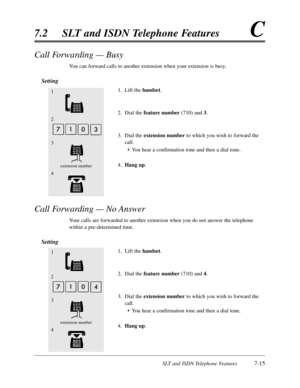 Page 382SLT and ISDN Telephone Features7-15
7.2SLT and ISDN Telephone FeaturesC
Call Forwarding — Busy
You can forward calls to another extension when your extension is busy.
Setting
1.Lift the handset.
2.Dial the feature number(710) and 3.
3.Dial the extension numberto which you wish to forward the
call.
•You hear a confirmation tone and then a dial tone.
4.Hang up.
Call Forwarding — No Answer
Your calls are forwarded to another extension when you do not answer the telephone
within a pre-determined time....