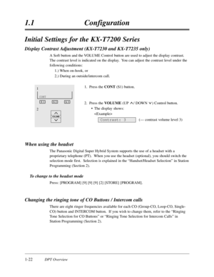 Page 401-22DPT Overview
1.1Configuration
Initial Settings for the KX-T7200 Series
Display Contrast Adjustment (KX-T7230 and KX-T7235 only)
A Soft button and the VOLUME Control button are used to adjust the display contrast.
The contrast level is indicated on the display.  You can adjust the contrast level under the
following conditions:
1.) When on-hook,or
2.) During an outside/intercom call.
1.Press the CONT(S1) button.
2.Press the VOLUME(UP / DOWN ) Control button.
•The display shows:

(— contrast volume...