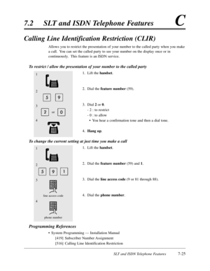 Page 392SLT and ISDN Telephone Features7-25
7.2SLT and ISDN Telephone FeaturesC
Calling Line Identification Restriction (CLIR)
Allows you to restrict the presentation of your number to the called party when you make
a call.  You can set the called party to see your number on the display once or in
continuously.  This feature is an ISDN service.
To restrict / allow the presentation of your number to the called party
1.Lift the handset.
2.Dial the feature number(59).
3.Dial 2or 0.
- 2 :to restrict
- 0 :to allow...