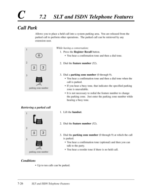 Page 3937-26SLT and ISDN Telephone Features
C7.2SLT and ISDN Telephone Features
Call Park
Allows you to place a held call into a system parking area.  You are released from the
parked call to perform other operations.  The parked call can be retrieved by any
extension user.
While having a conversation;
1.Press the RegisterRecallbutton.
•You hear a confirmation tone and then a dial tone.
2.Dial the feature number(52).
3.Dial a parking zone number(0 through 9).
•You hear a confirmation tone and then a dial tone...