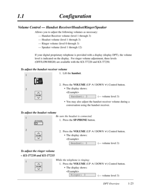 Page 41DPT Overview1-23
1.1Configuration
Volume Control — Handset Receiver/Headset/Ringer/Speaker
Allows you to adjust the following volumes as necessary:
— Handset Receiver volume (level 1 through 3)
— Headset volume (level 1 through 3)
— Ringer volume (level 0 through 3)
— Speaker volume (level 1 through 12)
If your digital proprietary telephone is provided with a display (display DPT),the volume
level is indicated on the display.  For ringer volume adjustment,three levels
(OFF/LOW/HIGH) are available with...