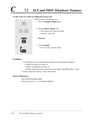 Page 4037-36SLT and ISDN Telephone Features
C7.2SLT and ISDN Telephone Features
To talk to the new caller by holding the current call
While hearing a Call Waiting tone;
1.Press the RegisterRecallbutton.
2. Dial the feature number(50).
•The current call is placed on hold.
•You hear a dial tone.
3.Hang up.
4.Lift the handset.
•You can talk to the new caller.
Conditions
•A Call Waiting tone is generated at the extension in the following conditions:
1) When an outside call comes in.
2) When a Doorphone call comes...