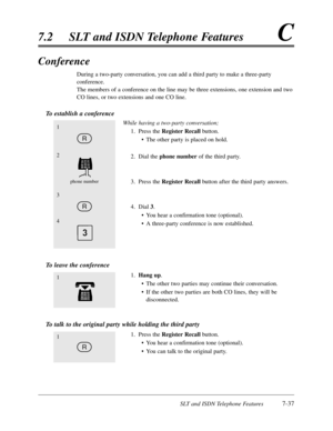 Page 404SLT and ISDN Telephone Features7-37
7.2SLT and ISDN Telephone FeaturesC
Conference
During a two-party conversation,you can add a third party to make a three-party
conference.
The members of a conference on the line may be three extensions,one extension and two
CO lines,or two extensions and one CO line.
To establish a conference
While having a two-party conversation;
1.Press the RegisterRecallbutton.
•The other party is placed on hold.
2.Dial the phone numberof the third party.
3.Press the...
