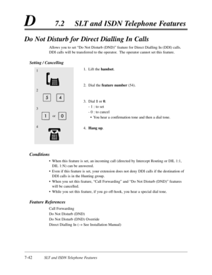 Page 4097-42SLT and ISDN Telephone Features
D7.2SLT and ISDN Telephone Features
Do Not Disturb for Direct Dialling In Calls
Allows you to set “Do Not Disturb (DND)”feature for Direct Dialling In (DDI) calls.
DDI calls will be transferred to the operator.  The operator cannot set this feature.
Setting / Cancelling
1.Lift the handset.
2.Dial the feature number(54).
3.Dial 1or 0.
- 1 :to set
- 0 :to cancel
•You hear a confirmation tone and then a dial tone.
4.Hang up.
Conditions
•When this feature is set,an...