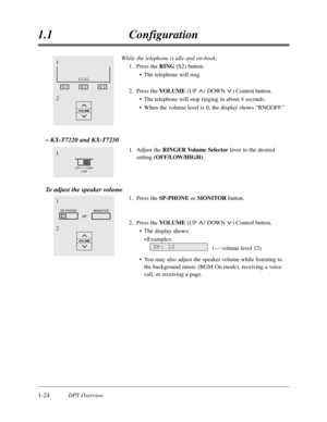 Page 421-24DPT Overview
1.1Configuration
While the telephone is idle and on-hook;
1.Press the RING(S2) button.
•The telephone will ring.
2.Press the VOLUME(UP / DOWN ) Control button.
•The telephone will stop ringing in about 4 seconds.
•When the volume level is 0,the display shows ”RNGOFF.”
– KX-T7220 and KX-T7250
1.Adjust the RINGER Volume Selector lever to the desired
setting(OFF/LOW/HIGH).
To adjust the speaker volume
1.Press the SP-PHONE orMONITOR button.
2.Press the VOLUME(UP / DOWN ) Control button.
•The...