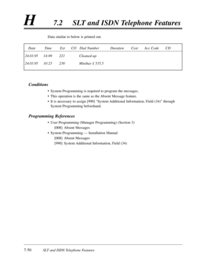 Page 4177-50SLT and ISDN Telephone Features
H7.2SLT and ISDN Telephone Features
Data similar to below is printed out.
Conditions
•System Programming is required to program the messages.
•This operation is the same as the Absent Message feature.
•It is necessary to assign [990] “System Additional Information,Field (34)”through
System Programming beforehand.
Programming References
•User Programming (Manager Programming) (Section 3)
[008]Absent Messages
•System Programming — Installation Manual
[008]Absent...