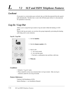 Page 4197-52SLT and ISDN Telephone Features
L7.2SLT and ISDN Telephone Features
Lockout
If one party in a conversation goes on-hook,they are both disconnected from the speech
path automatically.  Reorder tone is sent to the off-hook party before it is disconnected.
No operation is necessary.
Log-In / Log-Out
Allows you to assign the log-in mode or log-out mode within the hunting or UCD
group.
When in the log-out mode,you can leave the group temporarily,preventing the hunting
calls being sent to your extension....