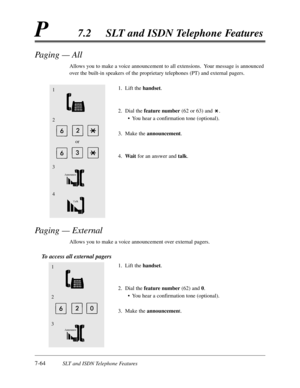 Page 4317-64SLT and ISDN Telephone Features
P7.2SLT and ISDN Telephone Features
Paging — All
Allows you to make a voice announcement to all extensions.  Your message is announced
over the built-in speakers of the proprietary telephones (PT) and external pagers.
1.Lift the handset.
2.Dial the feature number(62 or 63) and .
•You hear a confirmation tone (optional).
3.Make the announcement.
4.Waitfor an answer and talk.
Paging — External
Allows you to make a voice announcement over external pagers.
To access all...