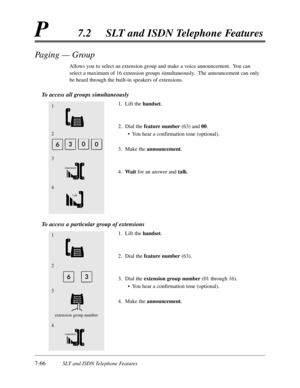 Page 4337-66SLT and ISDN Telephone Features
P7.2SLT and ISDN Telephone Features
Paging — Group
Allows you to select an extension group and make a voice announcement.  You can
select a maximum of 16 extension groups simultaneously.  The announcement can only
be heard through the built-in speakers of extensions.
To access all groups simultaneously
1.Lift the handset.
2.Dial the feature number(63) and 00.
•You hear a confirmation tone (optional).
3.Make the announcement.
4.Waitfor an answer and talk.
To access a...