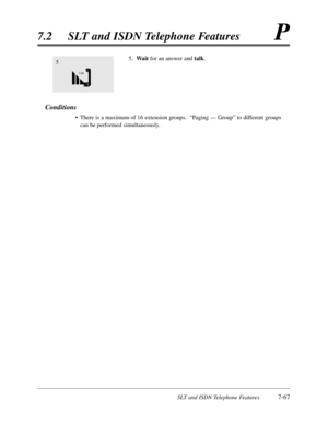 Page 434SLT and ISDN Telephone Features7-67
7.2SLT and ISDN Telephone FeaturesP
5.Waitfor an answer and talk.
Conditions
•There is a maximum of 16 extension groups.  “Paging — Group”to different groups
can be performed simultaneously.
5 