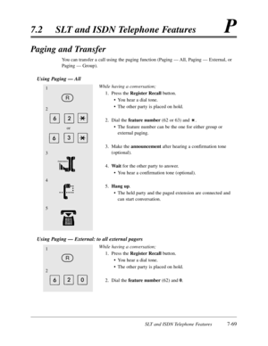 Page 436SLT and ISDN Telephone Features7-69
7.2SLT and ISDN Telephone FeaturesP
Paging and Transfer
You can transfer a call using the paging function (Paging — All,Paging — External,or
Paging — Group).
Using Paging — All
While having a conversation;
1.Press the Register Recallbutton.
•You hear a dial tone.
•The other party is placed on hold.
2.Dial the feature number(62 or 63) and .
•The feature number can be the one for either group or
external paging.
3.Make the announcementafter hearing a confirmation tone...