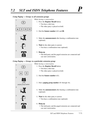 Page 438SLT and ISDN Telephone Features7-71
7.2SLT and ISDN Telephone FeaturesP
Using Paging — Group:to all extension groups
While having a conversation;
1.Press the Register Recall button.
•You hear a dial tone.
•The other party is placed on hold.
2.Dial the feature number(63) and 00.
3.Make the announcementafter hearing a confirmation tone
(optional).
4.Waitfor the other party to answer.
•You hear a confirmation tone (optional).
5.Hang up.
•The held party and the paged extension are connected and
can start...