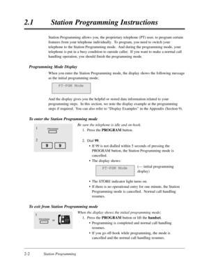 Page 462-2Station Programming
2.1Station Programming Instructions
Station Programming allows you,the proprietary telephone (PT) user,to program certain
features from your telephone individually.  To program,you need to switch your
telephone to the Station Programming mode.  And during the programming mode,your
telephone is put in a busy condition to outside caller.  If you want to make a normal call
handling operation,you should finish the programming mode.
Programming Mode Display
When you enter the Station...