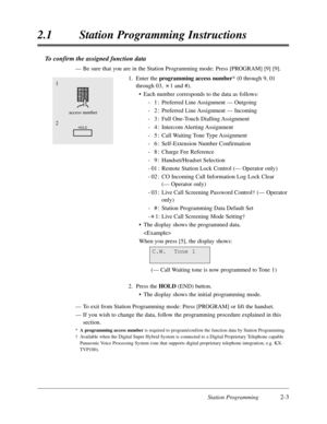 Page 47Station Programming2-3
2.1Station Programming Instructions
To confirm the assigned function data
—Be sure that you are in the Station Programming mode:Press [PROGRAM] [9] [9].
1.Enter the programming access number* (0 through 9,01
through 03,1 and #).
•Each number corresponds to the data as follows:
-1:Preferred Line Assignment — Outgoing
-2:Preferred Line Assignment — Incoming
-3:Full One-Touch Dialling Assignment
-4:Intercom Alerting Assignment
-5:Call Waiting Tone Type Assignment
-6:Self-Extension...