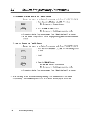 Page 482-4Station Programming
2.1Station Programming Instructions
To confirm the assigned data on the Flexible button
—Be sure that you are in the Station Programming mode:Press [PROGRAM] [9] [9].
1.Press the desired Flexible(CO,DSS,PF) button.
•The display shows the current status.
2.Press the HOLD(END) button.
•The display shows the initial programming mode.
—To exit from Station Programming mode:Press [PROGRAM] or lift the handset.
—If you wish to change the data,follow the programming procedure explained in...