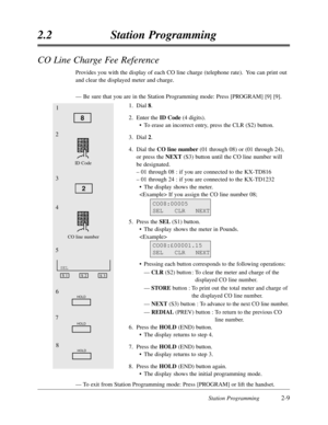 Page 53Station Programming2-9
2.2Station Programming
CO Line Charge Fee Reference
Provides you with the display of each CO line charge (telephone rate).  You can print out
and clear the displayed meter and charge.
—Be sure that you are in the Station Programming mode:Press [PROGRAM] [9] [9].
1.Dial 8.
2.Enter the ID Code(4 digits).
•To erase an incorrect entry,press the CLR (S2) button.
3.Dial 2.
4.Dial the CO line number (01 through 08) or (01 through 24),
or press the NEXT(S3) button until the CO line number...