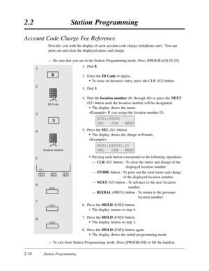 Page 542-10Station Programming
2.2Station Programming
Account Code Charge Fee Reference
Provides you with the display of each account code charge (telephone rate).  You can
print out and clear the displayed meter and charge.
—Be sure that you are in the Station Programming mode:Press [PROGRAM] [9] [9].
1.Dial 8.
2.Enter the ID Code(4 digits).
•To erase an incorrect entry,press the CLR (S2) button.
3.Dial 3.
4.Dial the location number (01 through 40) or press the NEXT
(S3) button until the location number will...
