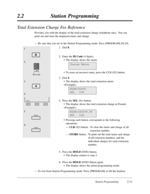 Page 55Station Programming2-11
2.2Station Programming
Total Extension Charge Fee Reference
Provides you with the display of the total extension charge (telephone rate).  You can
print out and clear the displayed meter and charge.
—Be sure that you are in the Station Programming mode:Press [PROGRAM] [9] [9].
1.Dial 8.
2.Enter the ID Code(4 digits).
•The display shows the meter.
•To erase an incorrect entry,press the CLR (S2) button.
3.Dial 4.
•The display shows the total extension meter.

4.Press the SEL(S1)...