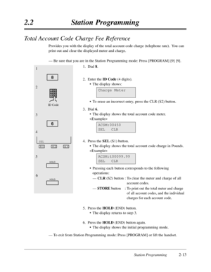 Page 57Station Programming2-13
2.2Station Programming
Total Account Code Charge Fee Reference
Provides you with the display of the total account code charge (telephone rate).  You can
print out and clear the displayed meter and charge.
—Be sure that you are in the Station Programming mode:Press [PROGRAM] [9] [9].
1.Dial 8.
2.Enter the ID Code(4 digits).
•The display shows:
•To erase an incorrect entry,press the CLR (S2) button.
3.Dial 6.
•The display shows the total account code meter.
 
4.Press the SEL(S1)...