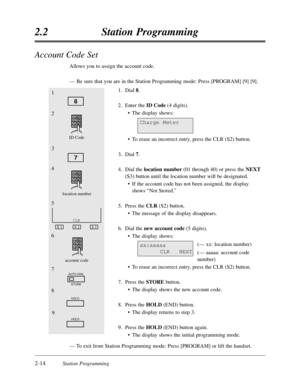 Page 582-14Station Programming
2.2Station Programming
Account Code Set
Allows you to assign the account code.
—Be sure that you are in the Station Programming mode:Press [PROGRAM] [9] [9].
1.Dial 8.
2.Enter the ID Code(4 digits).
•The display shows:
•To erase an incorrect entry,press the CLR (S2) button.
3.Dial 7.
4.Dial the location number(01 through 40) or press the NEXT
(S3) button until the location number will be designated.
•If the account code has not been assigned,the display
shows “Not Stored.”
5.Press...