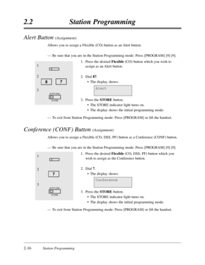 Page 602-16Station Programming
2.2Station Programming
Alert Button (Assignment)
Allows you to assign a Flexible (CO) button as an Alert button.
—Be sure that you are in the Station Programming mode:Press [PROGRAM] [9] [9].
1.Press the desired Flexible(CO) button which you wish to
assign as an Alert button.
2.Dial 87.
•The display shows:
3.Press the STOREbutton.
•The STORE indicator light turns on.
•The display shows the initial programming mode.
—To exit from Station Programming mode:Press [PROGRAM] or lift the...