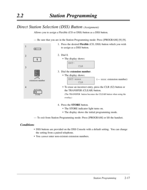 Page 61Station Programming2-17
2.2Station Programming
Direct Station Selection (DSS) Button (Assignment)
Allows you to assign a Flexible (CO or DSS) button as a DSS button.
—Be sure that you are in the Station Programming mode:Press [PROGRAM] [9] [9].
1.Press the desired Flexible(CO,DSS) button which you wish
to assign as a DSS button.
2.Dial 1.
•The display shows:
3.Dial the extension number.
•The display shows:
(— xxxx:extension number)
•To erase an incorrect entry,press the CLR (S2) button or
the TRANSFER...