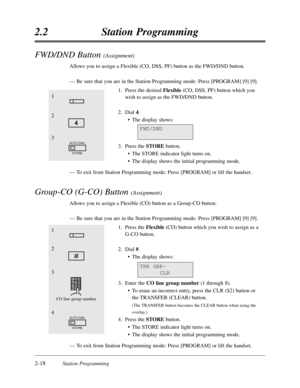 Page 622-18Station Programming
2.2Station Programming
FWD/DND Button (Assignment)
Allows you to assign a Flexible (CO,DSS,PF) button as the FWD/DND button.
—Be sure that you are in the Station Programming mode:Press [PROGRAM] [9] [9].
1.Press the desired Flexible(CO,DSS,PF) button which you
wish to assign as the FWD/DND button.
2.Dial 4.
•The display shows:
3.Press the STOREbutton.
•The STORE indicator light turns on.
•The display shows the initial programming mode.
—To exit from Station Programming mode:Press...
