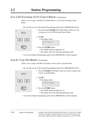 Page 642-20Station Programming
2.2Station Programming
†:Available when the Digital Super Hybrid System is connected to a Digital
Proprietary Telephone capable Panasonic Voice Processing System. (one
that supports digital proprietary telephone integration; e.g. KX-TVP100).
Live Call Screening (LCS) Cancel Button (Assignment) †
Allows you to assign a Flexible (CO,DSS) button as a Live Call Screening Cancel
button.
—Be sure that you are in the Station Programming mode:Press [PROGRAM] [9] [9].
1.Press the desired...