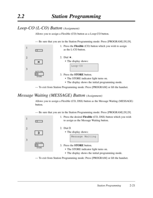 Page 65Station Programming2-21
2.2Station Programming
1
2
3
AUTO DIAL
STORE
3
Message Waiting
Loop-CO (L-CO) Button (Assignment)
Allows you to assign a Flexible (CO) button as a Loop-CO button.
—Be sure that you are in the Station Programming mode:Press [PROGRAM] [9] [9].
1.Press the Flexible(CO) button which you wish to assign
as the L-CO button.
2.Dial .
•The display shows:
3.Press the STOREbutton.
•The STORE indicator light turns on.
•The display shows the initial programming mode.
—To exit from Station...