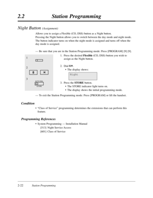 Page 662-22Station Programming
2.2Station Programming
Night Button (Assignment)
Allows you to assign a Flexible (CO,DSS) button as a Night button.
Pressing the Night button allows you to switch between the day mode and night mode.
The button indicator turns on when the night mode is assigned and turns off when the
day mode is assigned.
—Be sure that you are in the Station Programming mode:Press [PROGRAM] [9] [9].
1.Press the desired Flexible(CO,DSS) button you wish to
assign as the Night button.
2.Dial 8.
•The...