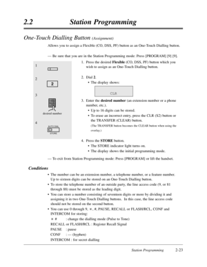 Page 67Station Programming2-23
2.2Station Programming
One-Touch Dialling Button (Assignment)
Allows you to assign a Flexible (CO,DSS,PF) button as an One-Touch Dialling button.
—Be sure that you are in the Station Programming mode:Press [PROGRAM] [9] [9].
1.Press the desired Flexible(CO,DSS,PF) button which you
wish to assign as an One-Touch Dialling button.
2.Dial 2.
•The display shows:
3.Enter the desired number(an extension number or a phone
number,etc.).
•Up to 16 digits can be stored.
•To erase an...