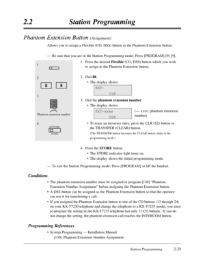 Page 69Station Programming2-25
2.2Station Programming
Phantom Extension Button (Assignment)
Allows you to assign a Flexible (CO,DSS) button as the Phantom Extension button.
—Be sure that you are in the Station Programming mode:Press [PROGRAM] [9] [9].
1.Press the desired Flexible(CO,DSS) button which you wish
to assign as the Phantom Extension button.
2.Dial 88.
•The display shows:
3.Dial the phantom extension number.
•The display shows:
(— xxxx:phantom extension
number)
•To erase an incorrect entry,press the...