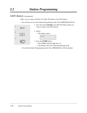 Page 702-26Station Programming
2.2Station Programming
SAVE Button (Assignment)
Allows you to assign a Flexible (CO,DSS,PF) button as the SAVE button.
—Be sure that you are in the Station Programming mode:Press [PROGRAM] [9] [9].
1.Press the desired Flexible(CO,DSS,PF) button which you
wish to assign as the SAVE button.
2.Dial 5.
•The display shows:
3.Press the STOREbutton.
•The STORE indicator light turns on.
•The display shows the initial programming mode.
—To exit from Station Programming mode:Press [PROGRAM]...