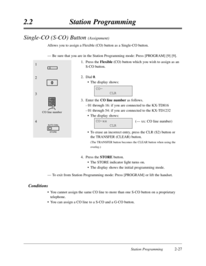 Page 71Station Programming2-27
2.2Station Programming
Single-CO (S-CO) Button (Assignment)
Allows you to assign a Flexible (CO) button as a Single-CO button.
—Be sure that you are in the Station Programming mode:Press [PROGRAM] [9] [9].
1.Press the Flexible(CO) button which you wish to assign as an
S-CO button.
2.Dial 0.
•The display shows:
3.Enter the CO line numberas follows.
- 01 through 16:if you are connected to the KX-TD816
- 01 through 54:if you are connected to the KX-TD1232
•The display shows:
(— xx:CO...