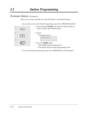 Page 722-28Station Programming
2.2Station Programming
Terminate Button (Assignment)
Allows you to assign a Flexible (CO,DSS,PF) button as the Terminate button.
—Be sure that you are in the Station Programming mode:Press [PROGRAM] [9] [9].
1.Press the desired Flexible(CO,DSS,PF) button which you
wish to assign as the Terminate button.
2.Dial 9.
•The display shows:
3.Press the STOREbutton.
•The STORE indicator light turns on.
•The display shows the initial programming mode.
—To exit from Station Programming...