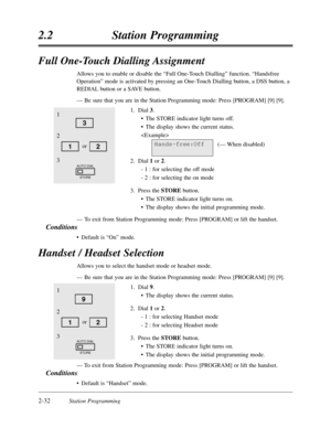 Page 762-32Station Programming
2.2Station Programming
Full One-Touch Dialling Assignment
Allows you to enable or disable the “Full One-Touch Dialling”function. “Handsfree
Operation”mode is activated by pressing an One-Touch Dialling button,a DSS button,a
REDIAL button or a SAVE button.
—Be sure that you are in the Station Programming mode:Press [PROGRAM] [9] [9].
1.Dial 3.
•The STORE indicator light turns off.
•The display shows the current status.

(— When disabled)
2.Dial 1or 2.
- 1 :for selecting the off...