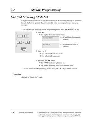 Page 782-34Station Programming
2.2Station Programming
†:Available when the Digital Super Hybrid System is connected to a Digital
Proprietary Telephone capable Panasonic Voice Processing System. (one
that supports digital proprietary telephone integration; e.g. KX-TVP100).
Live Call Screening Mode Set †
Assign whether an alert tone is sent (Private mode) or the recording message is monitored
through the built-in speaker (Hands-free mode),while incoming callers are leaving a
message.
—Be sure that you are in the...