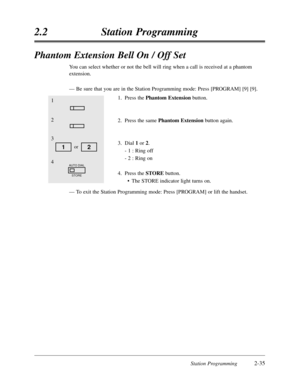 Page 79Station Programming2-35
2.2Station Programming
Phantom Extension Bell On / Off Set
You can select whether or not the bell will ring when a call is received at a phantom
extension.
—Be sure that you are in the Station Programming mode:Press [PROGRAM] [9] [9].
1.Press the Phantom Extensionbutton.
2.Press the same Phantom Extensionbutton again.
3.Dial 1or 2.
- 1 :Ring off
- 2 :Ring on
4.Press the STOREbutton.
•The STORE indicator light turns on.
—To exit the Station Programming mode:Press [PROGRAM] or lift...