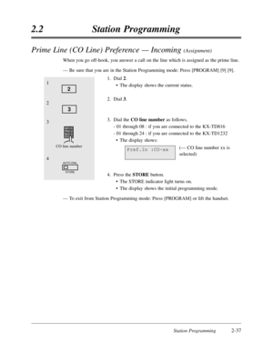 Page 81Station Programming2-37
2.2Station Programming
Prime Line (CO Line) Preference — Incoming (Assignment)
When you go off-hook,you answer a call on the line which is assigned as the prime line.
—Be sure that you are in the Station Programming mode:Press [PROGRAM] [9] [9].
1.Dial 2.
•The display shows the current status.
2.Dial 3.
3.Dial the CO line numberas follows.
- 01 through 08 :if you are connected to the KX-TD816
- 01 through 24 :if you are connected to the KX-TD1232
•The display shows:
(— CO line...