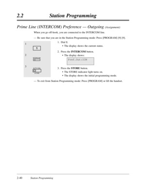 Page 84Prime Line (INTERCOM) Preference — Outgoing (Assignment)
When you go off-hook,you are connected to the INTERCOM line.
—Be sure that you are in the Station Programming mode:Press [PROGRAM] [9] [9].
1.Dial 1.
•The display shows the current status.
2.Press the INTERCOMbutton.
•The display shows:
3.Press the STOREbutton.
•The STORE indicator light turns on.
•The display shows the initial programming mode.
—To exit from Station Programming mode:Press [PROGRAM] or lift the handset.
2-40Station Programming...