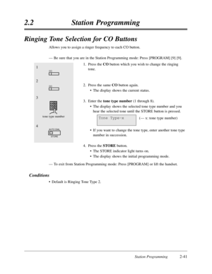 Page 85Station Programming2-41
2.2Station Programming
Ringing Tone Selection for CO Buttons
Allows you to assign a ringer frequency to each CO button.
—Be sure that you are in the Station Programming mode:Press [PROGRAM] [9] [9].
1.Press the CObutton which you wish to change the ringing
tone.
2.Press the same CObutton again.
•The display shows the current status.
3.Enter the tone type number(1 through 8).
•The display shows the selected tone type number and you
hear the selected tone until the STORE button is...
