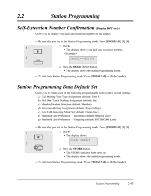 Page 87Station Programming2-43
2.2Station Programming
Self-Extension Number Confirmation (Display DPT only)
Allows you to display your jack and extension number on the display.
—Be sure that you are in the Station Programming mode:Press [PROGRAM] [9] [9]. 
1.Dial 6.
•The display shows your jack and extension number.

2.Press the HOLD(END) button.
•The display shows the initial programming mode.
—To exit from Station Programming mode:Press [PROGRAM] or lift the handset.
Station Programming Data Default Set...