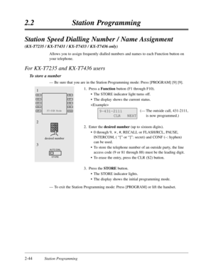 Page 882-44Station Programming
2.2Station Programming
1
2
3
AUTO DIAL
STORE
desired number
PT-PGM ModeF5
F4
F3
F2
F1
F10
F9
F8
F7
F6
9-431-2111
CLRNEXT
Station Speed Dialling Number / Name Assignment 
(KX-T7235 / KX-T7431 / KX-T7433 / KX-T7436 only)
Allows you to assign frequently dialled numbers and names to each Function button on
your telephone.
For KX-T7235 and KX-T7436 users
To store a number
—Be sure that you are in the Station Programming mode:Press [PROGRAM] [9] [9].
1.Press a Functionbutton (F1 through...