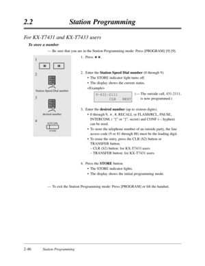 Page 902-46Station Programming
2.2Station Programming
For KX-T7431 and KX-T7433 users
To store a number
—Be sure that you are in the Station Programming mode:Press [PROGRAM] [9] [9].
1.Press .
2.Enter the Station Speed Dial number(0 through 9).
•The STORE indicator light turns off.
•The display shows the current status.

(—The outside call,431-2111,
is now programmed.)
3.Enter the desired number(up to sixteen digits).
•0 through 9,,#,RECALL or FLASH/RCL,PAUSE,
INTERCOM,( “[”or “]”:secret) and CONF (–:hyphen)...