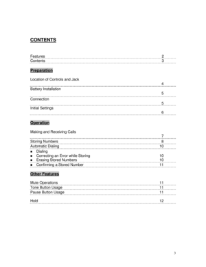 Page 33
CONTENTS
Features            2
Contents            3
Preparation
Location of Controls and Jack 
4
Battery Installation 
5
Connection 
5
Initial Settings 
6
Operation
Making and Receiving Calls 
7
Storing Numbers  8
Automatic Dialing  10
 Dialing
 Correcting an Error while Storing  10
 Erasing Stored Numbers 10
 Confirming a Stored Number      11
Other Features
        
Mute Operations 11
Tone Button Usage 11
Pause Button Usage   11
Hold12 