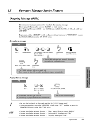Page 101• Be sure the handset is on the cradle and the SP-PHONE button is off.
• After programming, return the MEMORY switch to the “SET” position or press the
PROGRAM button on the KX-T7300 series.
• See the Installation Manual, Section 3, “Direct Inward System Access (DISA)”.
• See the Installation Manual, Section 3, “Uniform Call Distribution (UCD)”.
• See the Installation Manual, Section 3, “Outgoing Message (OGM)”.
1.8 Operator / Manager Service Features
Operations1-93
Operator / Manager 
/ DSS Console...