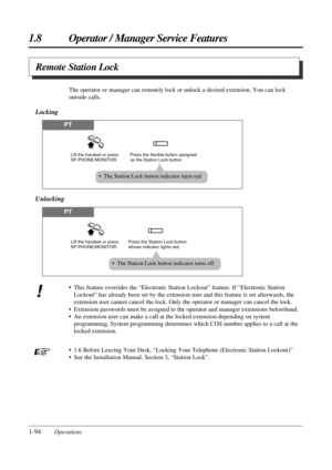 Page 1021.8 Operator / Manager Service Features
1-94Operations• This feature overrides the “Electronic Station Lockout” feature. If “Electronic Station
Lockout” has already been set by the extension user and this feature is set afterwards, the
extension user cannot cancel the lock. Only the operator or manager can cancel the lock. 
• Extension passwords must be assigned to the operator and manager extensions beforehand.
• An extension user can make a call at the locked extension depending on system
programming....